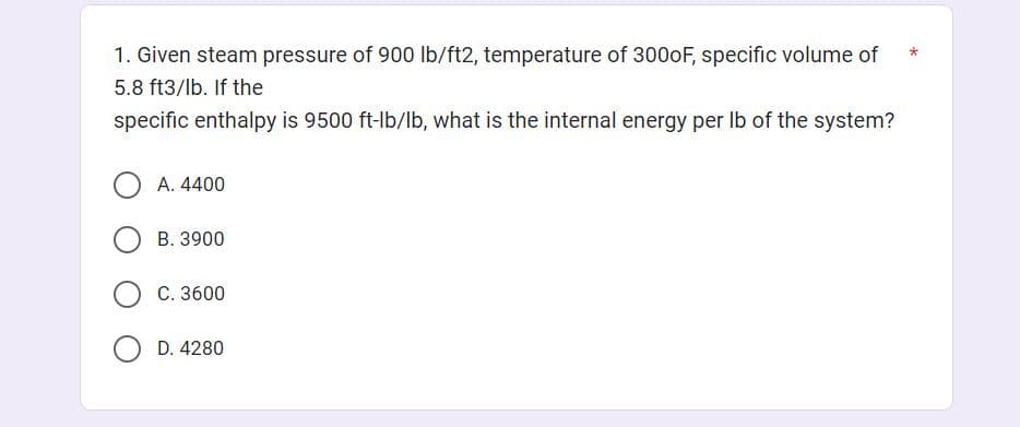 1. Given steam pressure of 900 lb/ft2, temperature of 3000F, specific volume of
5.8 ft3/lb. If the
specific enthalpy is 9500 ft-lb/lb, what is the internal energy per lb of the system?
A. 4400
B. 3900
OC. 3600
D. 4280