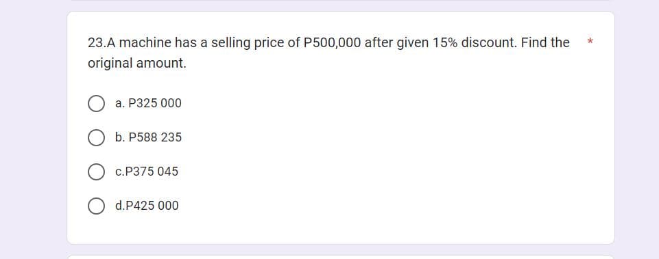 23.A machine has a selling price of P500,000 after given 15% discount. Find the
original amount.
a. P325 000
b. P588 235
c. P375 045
d.P425 000
*