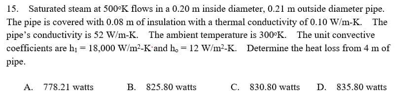 15. Saturated steam at 500°K flows in a 0.20 m inside diameter, 0.21 m outside diameter pipe.
The pipe is covered with 0.08 m of insulation with a thermal conductivity of 0.10 W/m-K.
pipe's conductivity is 52 W/m-K. The ambient temperature is 300°K. The unit convective
coefficients are hị = 18,000 W/m2-K'and h, = 12 W/m²-K. Determine the heat loss from 4 m of
pipe.
А.
778.21 watts
B. 825.80 watts
C. 830.80 watts
D. 835.80 watts
