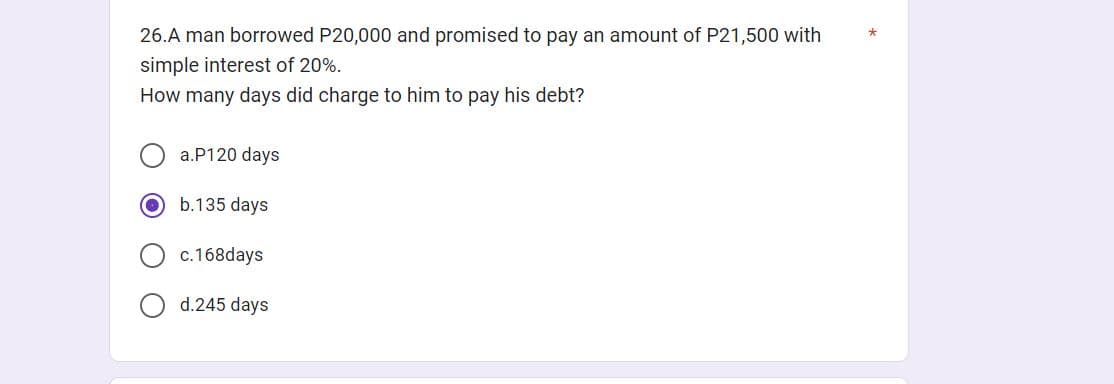 26.A man borrowed P20,000 and promised to pay an amount of P21,500 with
simple interest of 20%.
How many days did charge to him to pay his debt?
a.P120 days
b.135 days.
c.168days
d.245 days