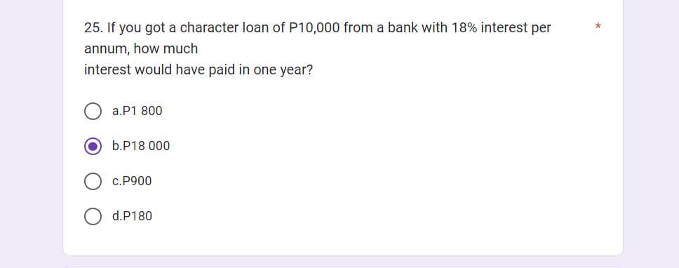 25. If you got a character loan of P10,000 from a bank with 18% interest per
annum, how much
interest would have paid in one year?
a.P1 800
b.P18 000
c.P900
d.P180