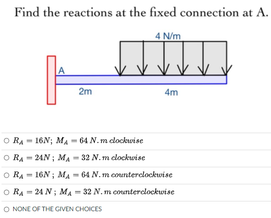 Find the reactions at the fixed connection at A.
4 N/m
A
v vV
2m
4m
O RA = 16N; MA = 64 N. m clockwise
O RA = 24N ; MA = 32 N. m clockwise
o RA = 16N ; MA = 64 N. m counterclockwise
O RA = 24 N ; MA = 32 N. m counterclockwise
O NONE OF THE GIVEN CHOICES
