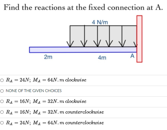 Find the reactions at the fixed connection at A.
4 N/m
2m
4m
A
O RA = 24N; MA = 64N. m clockwise
O NONE OF THE GIVEN CHOICES
O RA = 16N; MA = 32N. m clockwise
O RA = 16N; MA
32N. m counterclockwise
=
O RA = 24N; MA = 64N. m counterclockwise
