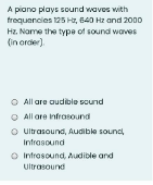 A piano plays sound waves with
troquencies 125 Hz, 640 Hz and 2000
Hz. Name the type of sound waves
(in order).
O All are audible scund
O All are infrosound
O utrasound, Audible sound
Infrasound
O Intresound, Audible and
Ultrasound
