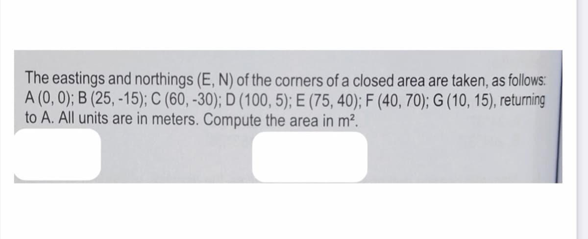 The eastings and northings (E, N) of the corners of a closed area are taken, as follows:
A (0, 0); B (25, -15); C (60, -30); D (100, 5); E (75, 40); F (40, 70); G (10, 15), returning
to A. All units are in meters. Compute the area in m².
