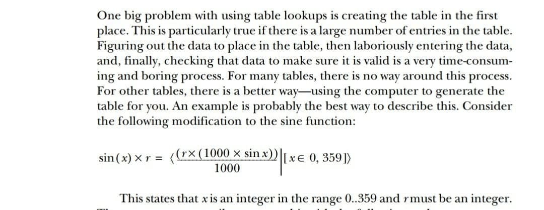 One big problem with using table lookups is creating the table in the first
place. This is particularly true if there is a large number of entries in the table.
Figuring out the data to place in the table, then laboriously entering the data,
and, finally, checking that data to make sure it is valid is a very time-consum-
ing and boring process. For many tables, there is no way around this process.
For other tables, there is a better way-using the computer to generate the
table for you. An example is probably the best way to describe this. Consider
the following modification to the sine function:
sin (x) xr = (r×(1000 × sin x)) xe 0, 359])
1000
This states that x is an integer in the range 0..359 and rmust be an integer.
