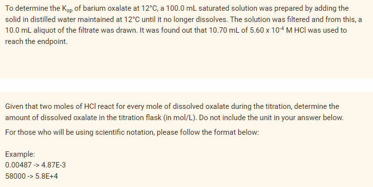 To determine the Kgp of barium oxalate at 12°C, a 100.0 mL saturated solution was prepared by adding the
solid in distilled water maintained at 12°C until it no longer dissolves. The solution was filtered and from this, a
10.0 mL aliquot of the filtrate was drawn. It was found out that 10.70 mL of 5.60 x 104 M HCI was used to
reach the endpoint.
Given that two moles of HCl react for every mole of dissolved oxalate during the titration, determine the
amount of dissolved oxalate in the titration flask (in mol/L). Do not include the unit in your answer below.
For those who will be using scientific notation, please follow the format below:
Example:
0.00487 -> 4.87E-3
58000 -> 5.8E+4
