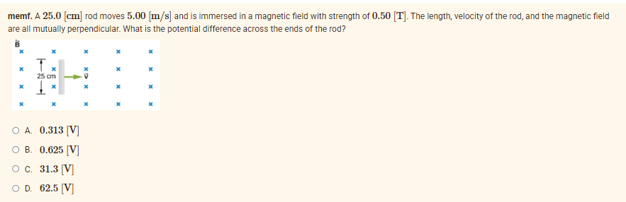 memf. A 25.0 [cm] rod moves 5.00 [m/s] and is immersed in a magnetic field with strength of 0.50 [T]. The length, velocity of the rod, and the magnetic field
are all mutually perpendicular. What is the potential difference across the ends of the rod?
B
T
x
x
25 cm
x
x
x
x
X
O A. 0.313 [V]
B.
0.625 [V]
O C. 31.3 [V]
O D. 62.5 [V]
x