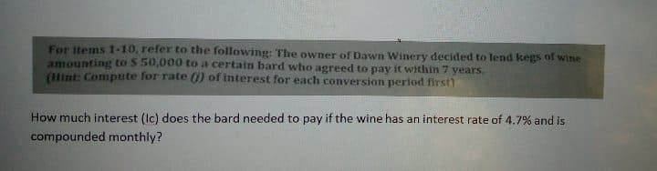 For items 1-10, refer to the following: The owner of Dawn Winery decided to lend kegs of wine
amounting to S 50,000 to a certain bard who agreed to pay it within 7 years.
int: Compute for rate (j) of interest for each conversion period first)
How much interest (Ic) does the bard needed to pay if the wine has an interest rate of 4.7% and is
compounded monthly?
