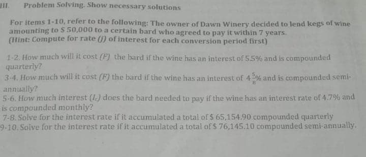 II.
Problem Solving. Show necessary solutions
For items 1-10, refer to the following: The owner of Dawn Winery decided to lend kegs of wine
amounting to S 50,000 to a certain bard who agreed to pay it within 7 years.
(Hint: Compute for rate () of interest for each conversion period first)
1-2. How much will it cost (F) the bard if the wine has an interest of 5.5% and is compounded
quarterly?
3-4. How much will it cost (F) the bard if the wine has an interest of 4% and is compounded semi-
annually?
5-6. How much interest (1.) does the bard needed to pay if the wine has an interest rate of 4.7% and
is compounded monthly?
7-8. Solve for the interest rate if it accumulated a total of $ 65,154.90 compounded quarterly
9-10. Solve for the interest rate if it accumulated a total of $ 76,145.10 compounded semi-annually.

