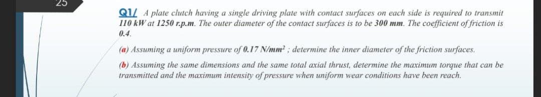 25
Q1/ A plate clutch having a single driving plate with contact surfaces on each side is required to transmit
110 kW at 1250 r.p.m. The outer diameter of the contact surfaces is to be 300 mm. The coefficient of friction is
0.4.
(a) Assuming a uniform pressure of 0.17 N/mm2 ; determine the inner diameter of the friction surfaces.
(b) Assuming the same dimensions and the same total axial thrust, determine the maximum torque that can be
transmitted and the maximum intensity of pressure when uniform wear conditions have been reach.
