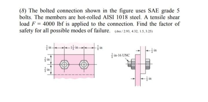 (8) The bolted connection shown in the figure uses SAE grade 5
bolts. The members are hot-rolled AISI 1018 steel. A tensile shear
load F = 4000 lbf is applied to the connection. Find the factor of
safety for all possible modes of failure. (Ans/2.93, 4.32, 1.5, 3.25)
in
in-16 UNC
ț in
in
