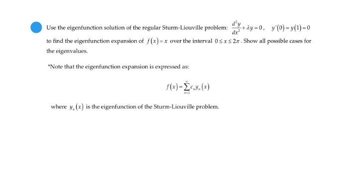 d'y
Use the eigenfunction solution of the regular Sturm-Liouville problem:
dx
+ây =0, y'(0) = y(1)=0
to find the eigenfunction expansion of f(x)=x over the interval 0sxs 27. Show all possible cases for
the eigenvalues.
"Note that the eigenfunction expansion is expressed as:
s(x) =Lc.y, (x)
where y, (x) is the eigenfunction of the Sturm-Liouville problem.
