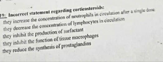 19: Incorrect statement regarding corticosteroids:
they increase the concentration of neutrophils in eireulation after a single done
they decrease the concentration of lymphocytes in eireulation
they inhibit the production of surfactant
they inhibit the function of tissue macrophages
they reduce the synthesis of prostaglandins
