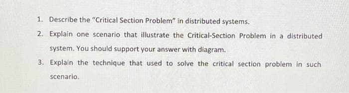 1. Describe the "Critical Section Problem" in distributed systems.
2. Explain one scenario that illustrate the Critical-Section Problem in a distributed
system. You should support your answer with diagram.
3. Explain the technique that used to solve the critical section problem in such
scenario.