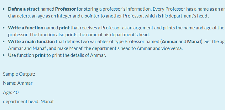 Define a struct named Professor for storing a professor's information. Every Professor has a name as an ar
characters, an age as an integer and a pointer to another Professor, which is his department's head.
Write a function named print that receives a Professor as an argument and prints the name and age of the
professor. The function also prints the name of his department's head.
• Write a main function that defines two variables of type Professor named (Ammar and Manaf). Set the ag
Ammar and Manaf , and make Manaf the department's head to Ammar and vice versa.
• Use function print to print the details of Ammar.
Sample Output:
Name: Ammar
Age: 40
department head: Manaf
