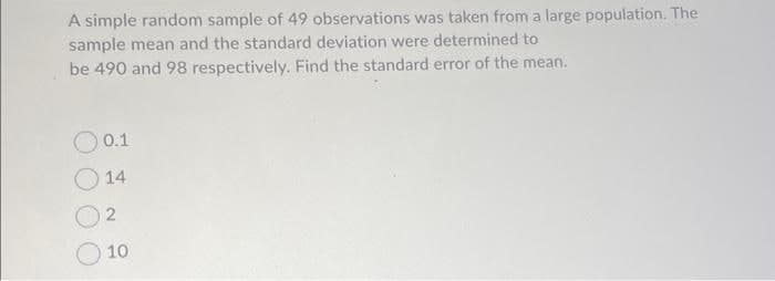 A simple random sample of 49 observations was taken from a large population. The
sample mean and the standard deviation were determined to
be 490 and 98 respectively. Find the standard error of the mean.
0.1
14
2
10
