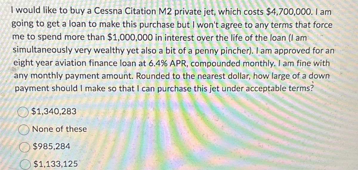 I would like to buy a Cessna Citation M2 private jet, which costs $4,700,000. I am
going to get a loan to make this purchase but I won't agree to any terms that force
me to spend more than $1,000,000 in interest over the life of the loan (I am
simultaneously very wealthy yet also a bit of a penny pincher). I am approved for an
eight year aviation finance loan at 6.4% APR, compounded monthly. I am fine with
any monthly payment amount. Rounded to the nearest dollar, how large of a down
payment should I make so that I can purchase this jet under acceptable terms?
$1,340,283
None of these
$985,284
$1,133,125