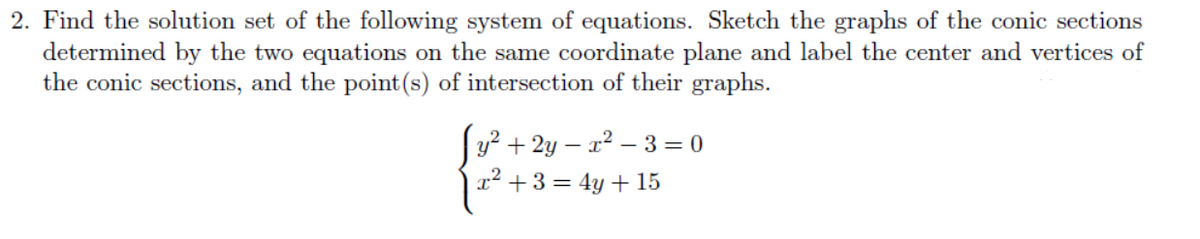 2. Find the solution set of the following system of equations. Sketch the graphs of the conic sections
determined by the two equations on the same coordinate plane and label the center and vertices of
the conic sections, and the point(s) of intersection of their graphs.
Jy² + 2y – x² – 3 = 0
x² + 3 = 4y + 15
