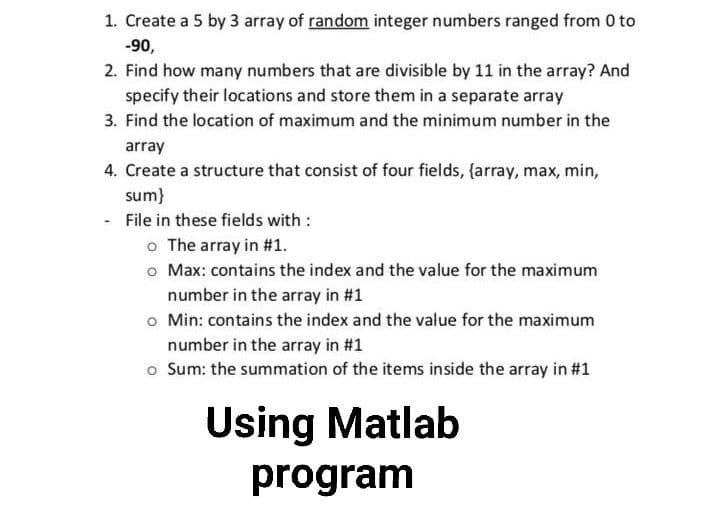 1. Create a 5 by 3 array of random integer numbers ranged from 0 to
-90,
2. Find how many numbers that are divisible by 11 in the array? And
specify their locations and store them in a separate array
3. Find the location of maximum and the minimum number in the
array
4. Create a structure that consist of four fields, {array, max, min,
sum}
File in these fields with :
o The array in #1.
o Max: contains the index and the value for the maximum
number in the array in #1
o Min: contains the index and the value for the maximum
number in the array in #1
o Sum: the summation of the items inside the array in #1
Using Matlab
program

