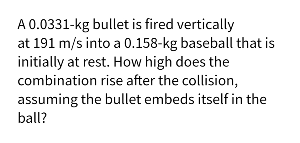 A 0.0331-kg bullet is fired vertically
at 191 m/s into a 0.158-kg baseball that is
initially at rest. How high does the
combination rise after the collision,
assuming the bullet embeds itself in the
ball?
