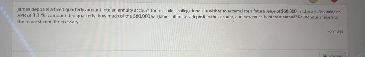 James deposits a fixed quarterly amount into an annuity account for his child's college fund. He wishes to accumulate a future value of $60,000 in 12 years. Assuming an
APR of 3.3 % compounded quarterly, how much of the $60,000 will James ultimately deposit in the account, and how much is interest earned? Round your answers to
the nearest cent, if necessary.
PANE
Formulas
Keypad