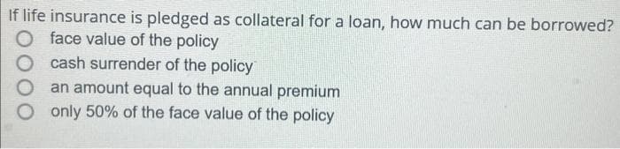 If life insurance is pledged as collateral for a loan, how much can be borrowed?
face value of the policy
cash surrender of the policy
an amount equal to the annual premium
O only 50% of the face value of the policy