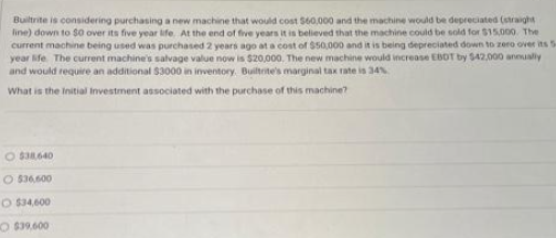 Builtrite is considering purchasing a new machine that would cost $60,000 and the machine would be depreciated (straight
line) down to $0 over its five year life. At the end of five years it is believed that the machine could be sold for $15,000. The
current machine being used was purchased 2 years ago at a cost of $50,000 and it is being depreciated down to zero over its 5
year life. The current machine's salvage value now is $20,000. The new machine would increase EBDT by $42,000 annually
and would require an additional $3000 in inventory. Builtrite's marginal tax rate is 34%
What is the Initial Investment associated with the purchase of this machine?
O $38,640
O $36,600
O $34,600
O $39,600