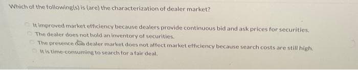 Which of the following(s) is (are) the characterization of dealer market?
It improved market efficiency because dealers provide continuous bid and ask prices for securities.
The dealer does not hold an inventory of securities.
The presence a dealer market does not affect market efficiency because search costs are still high.
It is time-consuming to search for a fair deal.