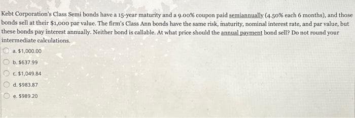 Kebt Corporation's Class Semi bonds have a 15-year maturity and a 9.00 % coupon paid semiannually (4-50% each 6 months), and those
bonds sell at their $1,000 par value. The firm's Class Ann bonds have the same risk, maturity, nominal interest rate, and par value, but
these bonds pay interest annually. Neither bond is callable. At what price should the annual payment bond sell? Do not round your
intermediate calculations.
a. $1,000.00
b. $637.99
c. $1,049,84
d. $983,87
e. $989.20