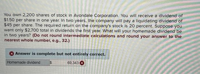 You own 2,200 shares of stock in Avondale Corporation. You will receive a dividend of
$1.50 per share in one year. In two years, the company will pay a liquidating dividend of
$45 per share. The required return on the company's stock is 20 percent. Suppose you
want only $2,700 total in dividends the first year. What will your homemade dividend be
in two years? (Do not round intermediate calculations and round your answer to the
nearest whole number, e.g., 32.)
Answer is complete but not entirely correct.
Homemade dividend S
69,343 X