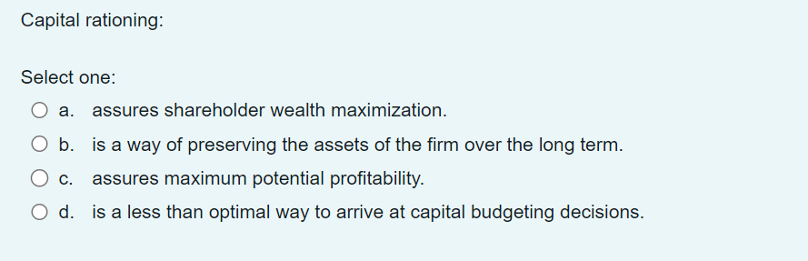 Capital rationing:
Select one:
O a. assures shareholder wealth maximization.
O b. is a way of preserving the assets of the firm over the long term.
O c. assures maximum potential profitability.
O d. is a less than optimal way to arrive at capital budgeting decisions.
