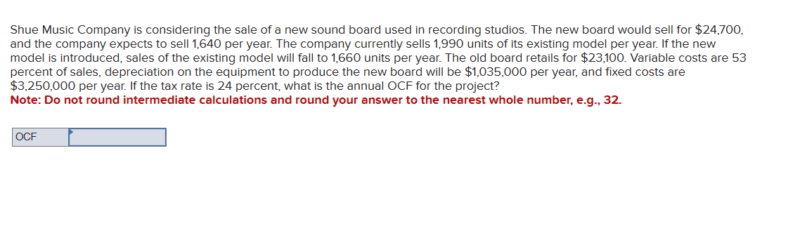 Shue Music Company is considering the sale of a new sound board used in recording studios. The new board would sell for $24,700,
and the company expects to sell 1,640 per year. The company currently sells 1,990 units of its existing model per year. If the new
model is introduced, sales of the existing model will fall to 1,660 units per year. The old board retails for $23,100. Variable costs are 53
percent of sales, depreciation on the equipment to produce the new board will be $1,035,000 per year, and fixed costs are
$3,250,000 per year. If the tax rate is 24 percent, what is the annual OCF for the project?
Note: Do not round intermediate calculations and round your answer to the nearest whole number, e.g., 32.
OCF