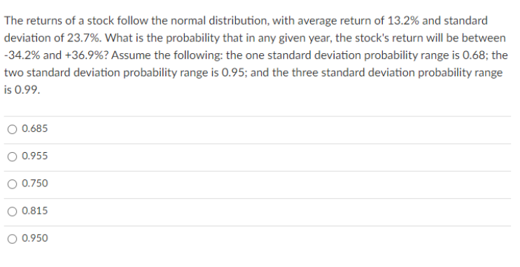 The returns of a stock follow the normal distribution, with average return of 13.2% and standard
deviation of 23.7%. What is the probability that in any given year, the stock's return will be between
-34.2% and +36.9%? Assume the following: the one standard deviation probability range is 0.68; the
two standard deviation probability range is 0.95; and the three standard deviation probability range
is 0.99.
0.685
O 0.955
O 0.750
0.815
O 0.950