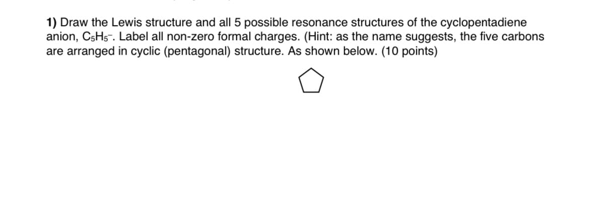 1) Draw the Lewis structure and all 5 possible resonance structures of the cyclopentadiene
anion, C5H5-. Label all non-zero formal charges. (Hint: as the name suggests, the five carbons
are arranged in cyclic (pentagonal) structure. As shown below. (10 points)
