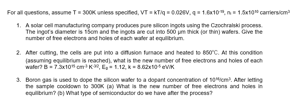 For all questions, assume T = 300K unless specified, VT = kT/q = 0.026V, q = 1.6x10-1⁹, n₁ = 1.5x101⁰ carriers/cm³
1. A solar cell manufacturing company produces pure silicon ingots using the Czochralski process.
The ingot's diameter is 15cm and the ingots are cut into 500 µm thick (or thin) wafers. Give the
number of free electrons and holes of each wafer at equilibrium.
2. After cutting, the cells are put into a diffusion furnace and heated to 850°C. At this condition
(assuming equilibrium is reached), what is the new number of free electrons and holes of each
wafer? B = 7.3x1015 cm-³ K-3/2, Eg = 1.12, k = 8.62x10-5 eV/K
3. Boron gas is used to dope the silicon wafer to a dopant concentration of 1016/cm³. After letting
the sample cooldown to 300K (a) What is the new number of free electrons and holes in
equilibrium? (b) What type of semiconductor do we have after the process?