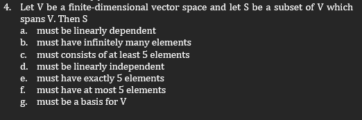 4. Let V be a finite-dimensional vector space and let S be a subset of V which
spans V. Then S
a. must be linearly dependent
b.
must have infinitely many elements
C. must consists of at least 5 elements
d. must be linearly independent
e. must have exactly 5 elements
must have at most 5 elements
g. must be a basis for V
مه ته نه
f.