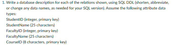 1. Write a database description for each of the relations shown, using SQL DDL (shorten, abbreviate,
or change any data names, as needed for your SQL version). Assume the following attribute data
types:
StudentID (integer, primary key)
StudentName (25 characters)
FacultylD (integer, primary key)
FacultyName (25 characters)
CourselD (8 characters, primary key)
