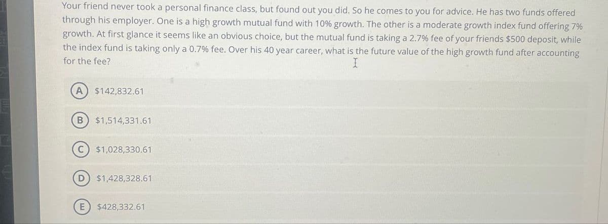 Your friend never took a personal finance class, but found out you did. So he comes to you for advice. He has two funds offered
through his employer. One is a high growth mutual fund with 10% growth. The other is a moderate growth index fund offering 7%
growth. At first glance it seems like an obvious choice, but the mutual fund is taking a 2.7 % fee of your friends $500 deposit, while
the index fund is taking only a 0.7% fee. Over his 40 year career, what is the future value of the high growth fund after accounting
for the fee?
I
A) $142,832.61
B $1,514,331,61
C) $1,028,330.61
D $1,428,328.61
E $428,332.61