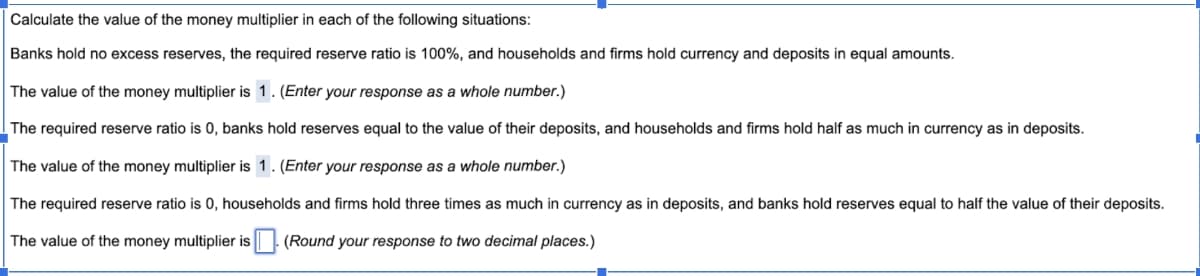 Calculate the value of the money multiplier in each of the following situations:
Banks hold no excess reserves, the required reserve ratio is 100%, and households and firms hold currency and deposits in equal amounts.
The value of the money multiplier is 1. (Enter your response as a whole number.)
The required reserve ratio is 0, banks hold reserves equal to the value of their deposits, and households and firms hold half as much in currency as in deposits.
The value of the money multiplier is 1. (Enter your response as a whole number.)
The required reserve ratio is 0, households and firms hold three times as much in currency as in deposits, and banks hold reserves equal to half the value of their deposits.
The value of the money multiplier is (Round your response to two decimal places.)