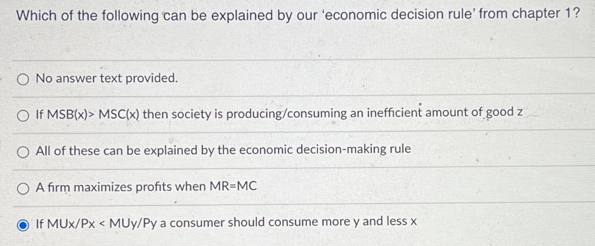 Which of the following can be explained by our 'economic decision rule' from chapter 1?
No answer text provided.
If MSB(x)> MSC(x) then society is producing/consuming an inefficient amount of good z
All of these can be explained by the economic decision-making rule
OA firm maximizes profits when MR=MC
If MUX/Px <MUy/Py a consumer should consume more y and less x
