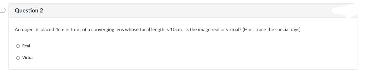 Question 2
An object is placed 4cm in front of a converging lens whose focal length is 10cm. Is the image real or virtual? (Hint: trace the special rays)
○ Real
○ Virtual