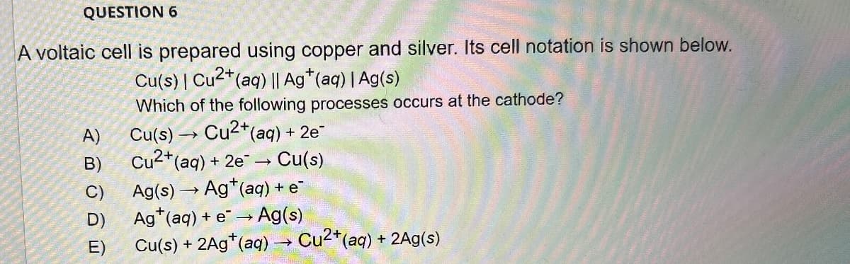 QUESTION 6
A voltaic cell is prepared using copper and silver. Its cell notation is shown below.
Cu(s) | Cu2+(aq) || Ag+(aq) | Ag(s)
Which of the following processes occurs at the cathode?
Cu(s) → Cu2+(aq) + 2e¯
Cu2+(aq) +
A)
B)
+2e → → Cu(s)
C)
Ag(s) Ag+(aq) + e¯
D)
Ag+(aq) + e Ag(s)
E)
Cu(s) + 2Ag+(aq) → Cu²+(aq) + 2Ag(s)
→