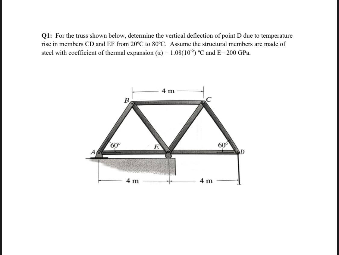 Q1: For the truss shown below, determine the vertical deflection of point D due to temperature
rise in members CD and EF from 20°C to 80°C. Assume the structural members are made of
steel with coefficient of thermal expansion (a) = 1.08(10°) °C and E= 200 GPa.
4 m
B
C
600
D
60°
E
A
4 m
4 m
