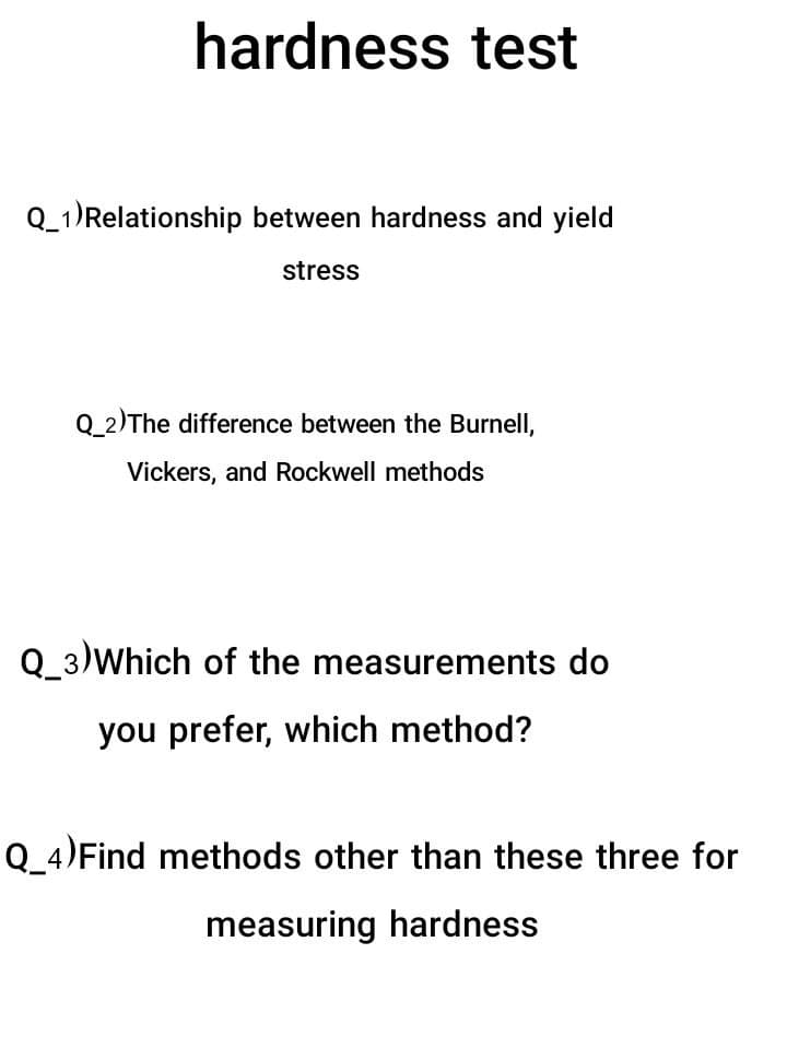 hardness test
Q_1)Relationship between hardness and yield
stress
Q_2)The difference between the Burnell,
Vickers, and Rockwell methods
Q_3)Which of the measurements do
you prefer, which method?
Q_4)Find methods other than these three for
measuring hardness
