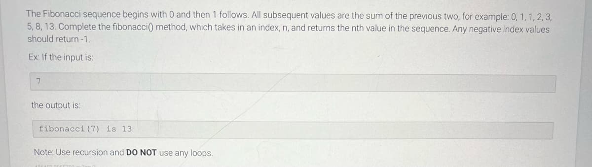 The Fibonacci sequence begins with 0 and then 1 follows. All subsequent values are the sum of the previous two, for example: 0, 1, 1, 2, 3,
5, 8, 13. Complete the fibonacci() method, which takes in an index, n, and returns the nth value in the sequence. Any negative index values
should return -1.
Ex: If the input is:
7
the output is:
fibonacci (7) is 13.
Note: Use recursion and DO NOT use any loops.