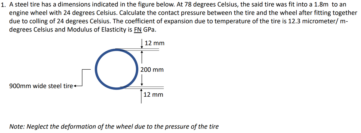 1. A steel tire has a dimensions indicated in the figure below. At 78 degrees Celsius, the said tire was fit into a 1.8m to an
engine wheel with 24 degrees Celsius. Calculate the contact pressure between the tire and the wheel after fitting together
due to colling of 24 degrees Celsius. The coefficient of expansion due to temperature of the tire is 12.3 micrometer/ m-
degrees Celsius and Modulus of Elasticity is FN GPa.
| 12 mm
200 mm
900mm wide steel tire
12 mm
Note: Neglect the deformation of the wheel due to the pressure of the tire
