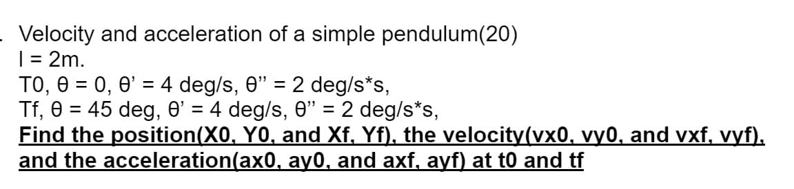Velocity and acceleration of a simple pendulum(20)
I = 2m.
TO, 0 = 0, 0' = 4 deg/s, 0” = 2 deg/s*s,
Tf, 0 = 45 deg, 0' = 4 deg/s, 0" = 2 deg/s*s,
Find the position(X0, Y0, and Xf, Yf), the velocity(vx0, vy0, and vxf, vyf).
and the acceleration(ax0, ay0, and axf, ayf) at t0 and tf