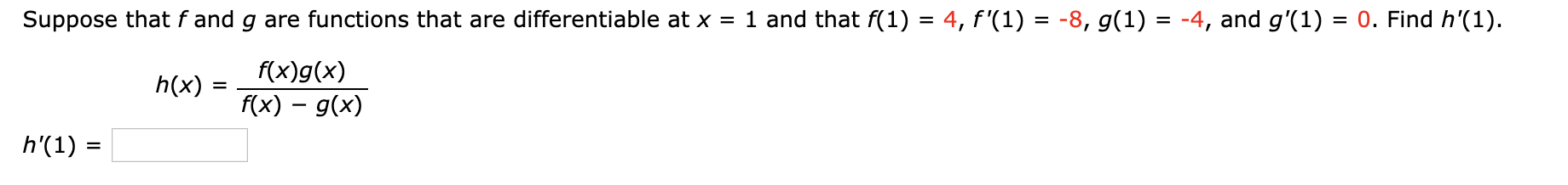 Suppose that f and g are functions that are differentiable at x = 1 and that f(1) = 4, f'(1) = -8, g(1) = -4, and g'(1) = 0. Find h'(1).
%D
%D
f(x)g(x)
h(x) =
f(x) – g(x)
h'(1) :
%3D
