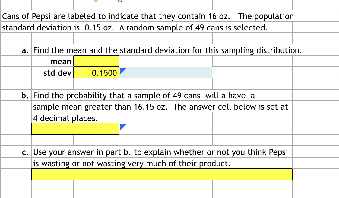 Cans of Pepsi are labeled to indicate that they contain 16 oz. The population
standard deviation is 0.15 oz. A random sample of 49 cans is selected.
a. Find the mean and the standard deviation for this sampling distribution.
mean
std dev
0.1500
b. Find the probability that a sample of 49 cans will a have a
sample mean greater than 16.15 oz. The answer cell below is set at
4 decimal places.
c. Use your answer in part b. to explain whether or not you think Pepsi
is wasting or not wasting very much of their product.
